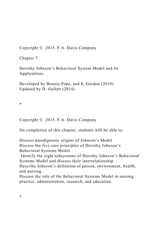 Copyright © 2015. F.A. Davis Company
Chapter 7
Dorothy Johnson’s Behavioral System Model and Its
Applications
Developed by Bonnie Pope, and S. Gordon (2010)
Updated by D. Gullett (2014)
*
Copyright © 2015. F.A. Davis Company
On completion of this chapter, students will be able to:
Discuss paradigmatic origins of Johnson’s Model
Discuss the five core principles of Dorothy Johnson’s
Behavioral Systems Model.
Identify the eight subsystems of Dorothy Johnson’s Behavioral
Systems Model and discuss their interrelationship.
Describe Johnson’s definition of person, environment, health,
and nursing.
Discuss the role of the Behavioral Systems Model in nursing
practice, administration, research, and education.
*
 