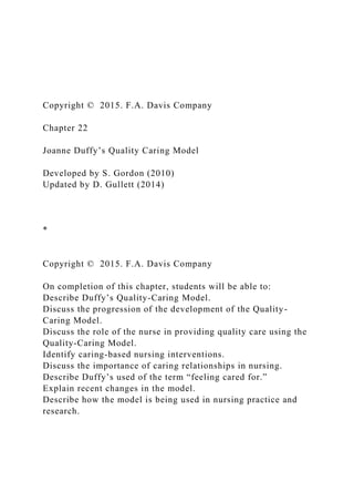 Copyright © 2015. F.A. Davis Company
Chapter 22
Joanne Duffy’s Quality Caring Model
Developed by S. Gordon (2010)
Updated by D. Gullett (2014)
*
Copyright © 2015. F.A. Davis Company
On completion of this chapter, students will be able to:
Describe Duffy’s Quality-Caring Model.
Discuss the progression of the development of the Quality-
Caring Model.
Discuss the role of the nurse in providing quality care using the
Quality-Caring Model.
Identify caring-based nursing interventions.
Discuss the importance of caring relationships in nursing.
Describe Duffy’s used of the term “feeling cared for.”
Explain recent changes in the model.
Describe how the model is being used in nursing practice and
research.
 