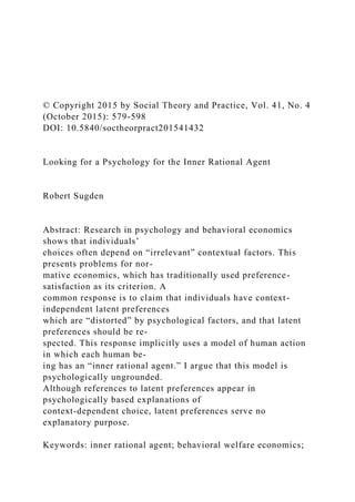 © Copyright 2015 by Social Theory and Practice, Vol. 41, No. 4
(October 2015): 579-598
DOI: 10.5840/soctheorpract201541432
Looking for a Psychology for the Inner Rational Agent
Robert Sugden
Abstract: Research in psychology and behavioral economics
shows that individuals’
choices often depend on “irrelevant” contextual factors. This
presents problems for nor-
mative economics, which has traditionally used preference-
satisfaction as its criterion. A
common response is to claim that individuals have context-
independent latent preferences
which are “distorted” by psychological factors, and that latent
preferences should be re-
spected. This response implicitly uses a model of human action
in which each human be-
ing has an “inner rational agent.” I argue that this model is
psychologically ungrounded.
Although references to latent preferences appear in
psychologically based explanations of
context-dependent choice, latent preferences serve no
explanatory purpose.
Keywords: inner rational agent; behavioral welfare economics;
 