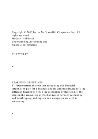 Copyright © 2015 by the McGraw-Hill Companies, Inc. All
rights reserved.
McGraw-Hill/Irwin
Understanding Accounting and
Financial Information
CHAPTER 17
*
LEARNING OBJECTIVES
17-*Demonstrate the role that accounting and financial
information play for a business and its stakeholders.Identify the
different disciplines within the accounting profession.List the
steps in the accounting cycle, distinguish between accounting
and bookkeeping, and explain how computers are used in
accounting.
*
 