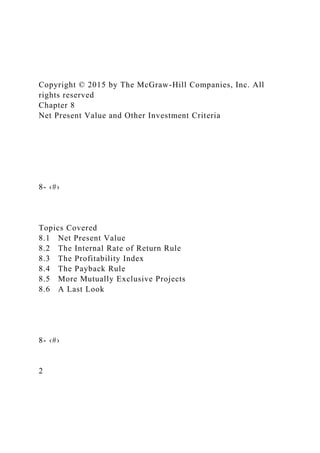 Copyright © 2015 by The McGraw-Hill Companies, Inc. All
rights reserved
Chapter 8
Net Present Value and Other Investment Criteria
8- ‹#›
Topics Covered
8.1 Net Present Value
8.2 The Internal Rate of Return Rule
8.3 The Profitability Index
8.4 The Payback Rule
8.5 More Mutually Exclusive Projects
8.6 A Last Look
8- ‹#›
2
 