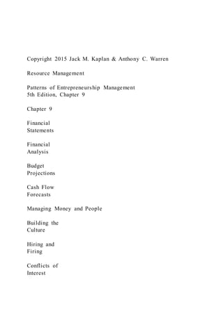 Copyright 2015 Jack M. Kaplan & Anthony C. Warren
Resource Management
Patterns of Entrepreneurship Management
5th Edition, Chapter 9
Chapter 9
Financial
Statements
Financial
Analysis
Budget
Projections
Cash Flow
Forecasts
Managing Money and People
Building the
Culture
Hiring and
Firing
Conflicts of
Interest
 