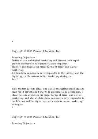 *
Copyright © 2015 Pearson Education, Inc.
Learning Objectives
Define direct and digital marketing and discuss their rapid
growth and benefits to customers and companies.
Identify and discuss the major forms of direct and digital
marketing.
Explain how companies have responded to the Internet and the
digital age with various online marketing strategies.
14 - *
This chapter defines direct and digital marketing and discusses
their rapid growth and benefits to customers and companies. It
identifies and discusses the major forms of direct and digital
marketing, and also explains how companies have responded to
the Internet and the digital age with various online marketing
strategies.
*
Copyright © 2015 Pearson Education, Inc.
Learning Objectives
 
