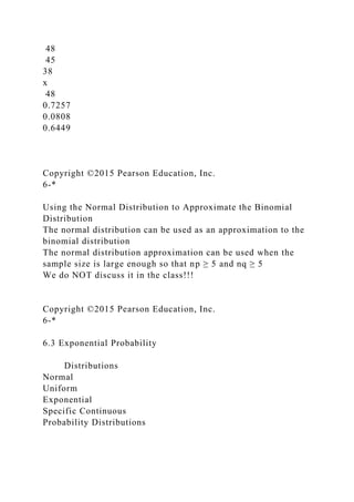 48
45
38
x
48
0.7257
0.0808
0.6449
Copyright ©2015 Pearson Education, Inc.
6-*
Using the Normal Distribution to Approximate the Binomial
Distribution
The normal distribution can be used as an approximation to the
binomial distribution
The normal distribution approximation can be used when the
sample size is large enough so that np ≥ 5 and nq ≥ 5
We do NOT discuss it in the class!!!
Copyright ©2015 Pearson Education, Inc.
6-*
6.3 Exponential Probability
Distributions
Normal
Uniform
Exponential
Specific Continuous
Probability Distributions
 