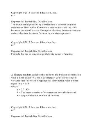 Copyright ©2015 Pearson Education, Inc.
6-*
Exponential Probability Distributions
The exponential probability distribution is another common
continuous distribution Commonly used to measure the time
between events of interest Examples: the time between customer
arrivalsthe time between failures in a business process
Copyright ©2015 Pearson Education, Inc.
6-*
Exponential Probability Distributions
Formula for the exponential probability density function:
A discrete random variable that follows the Poisson distribution
with a mean equal to λ has a counterpart continuous random
variable that follows the exponential distribution with a mean
equal to μ = 1/ λ
where:
e = 2.71828
λ = The mean number of occurrences over the interval
x = Any continuous number of interest
Copyright ©2015 Pearson Education, Inc.
6-*
Exponential Probability Distributions
 