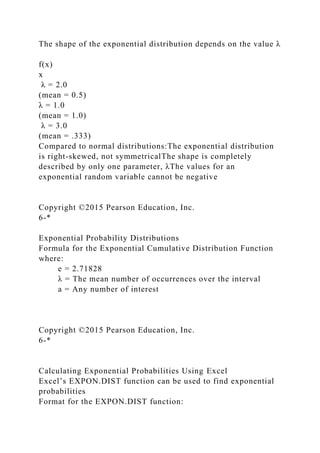 The shape of the exponential distribution depends on the value λ
f(x)
x
λ = 2.0
(mean = 0.5)
λ = 1.0
(mean = 1.0)
λ = 3.0
(mean = .333)
Compared to normal distributions:The exponential distribution
is right-skewed, not symmetricalThe shape is completely
described by only one parameter, λThe values for an
exponential random variable cannot be negative
Copyright ©2015 Pearson Education, Inc.
6-*
Exponential Probability Distributions
Formula for the Exponential Cumulative Distribution Function
where:
e = 2.71828
λ = The mean number of occurrences over the interval
a = Any number of interest
Copyright ©2015 Pearson Education, Inc.
6-*
Calculating Exponential Probabilities Using Excel
Excel’s EXPON.DIST function can be used to find exponential
probabilities
Format for the EXPON.DIST function:
 