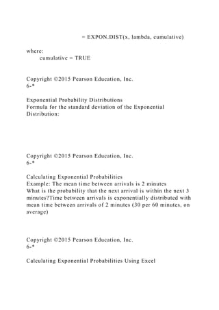 = EXPON.DIST(x, lambda, cumulative)
where:
cumulative = TRUE
Copyright ©2015 Pearson Education, Inc.
6-*
Exponential Probability Distributions
Formula for the standard deviation of the Exponential
Distribution:
Copyright ©2015 Pearson Education, Inc.
6-*
Calculating Exponential Probabilities
Example: The mean time between arrivals is 2 minutes
What is the probability that the next arrival is within the next 3
minutes?Time between arrivals is exponentially distributed with
mean time between arrivals of 2 minutes (30 per 60 minutes, on
average)
Copyright ©2015 Pearson Education, Inc.
6-*
Calculating Exponential Probabilities Using Excel
 