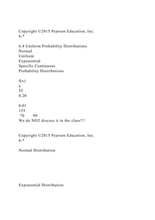 Copyright ©2015 Pearson Education, Inc.
6-*
6.4 Uniform Probability Distributions
Normal
Uniform
Exponential
Specific Continuous
Probability Distributions
f(x)
x
55
0.20
0.01
155
70 90
We do NOT discuss it in the class!!!
Copyright ©2015 Pearson Education, Inc.
6-*
Normal Distribution
Exponential Distribution
 