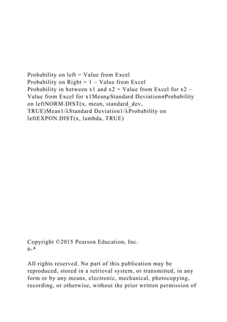 Probability on left = Value from Excel
Probability on Right = 1 – Value from Excel
Probability in between x1 and x2 = Value from Excel for x2 –
Value from Excel for x1MeanµStandard DeviationσProbability
on leftNORM.DIST(x, mean, standard_dev,
TRUE)Mean1/λStandard Deviation1/λProbability on
leftEXPON.DIST(x, lambda, TRUE)
Copyright ©2015 Pearson Education, Inc.
6-*
All rights reserved. No part of this publication may be
reproduced, stored in a retrieval system, or transmitted, in any
form or by any means, electronic, mechanical, photocopying,
recording, or otherwise, without the prior written permission of
 