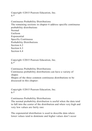 Copyright ©2015 Pearson Education, Inc.
6-*
Continuous Probability Distributions
The remaining sections in chapter 6 address specific continuous
probability distributions
Normal
Uniform
Exponential
Specific Continuous
Probability Distributions
Section 6.2
Section 6.3
Section 6.4
Copyright ©2015 Pearson Education, Inc.
6-*
Continuous Probability Distributions
Continuous probability distributions can have a variety of
shapes
Shapes of the three common continuous distributions to be
discussed in this chapter:
Copyright ©2015 Pearson Education, Inc.
6-*
Continuous Probability Distributions
The normal probability distribution is useful when the data tend
to fall into the center of the distribution and when very high and
very low values are fairly rare
The exponential distribution is used to describe data where
lower values tend to dominate and higher values don’t occur
 
