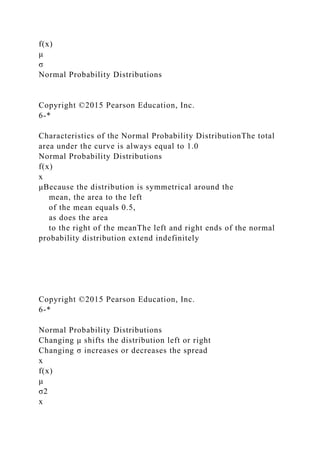 f(x)
μ
σ
Normal Probability Distributions
Copyright ©2015 Pearson Education, Inc.
6-*
Characteristics of the Normal Probability DistributionThe total
area under the curve is always equal to 1.0
Normal Probability Distributions
f(x)
x
μBecause the distribution is symmetrical around the
mean, the area to the left
of the mean equals 0.5,
as does the area
to the right of the meanThe left and right ends of the normal
probability distribution extend indefinitely
Copyright ©2015 Pearson Education, Inc.
6-*
Normal Probability Distributions
Changing μ shifts the distribution left or right
Changing σ increases or decreases the spread
x
f(x)
μ
σ2
x
 