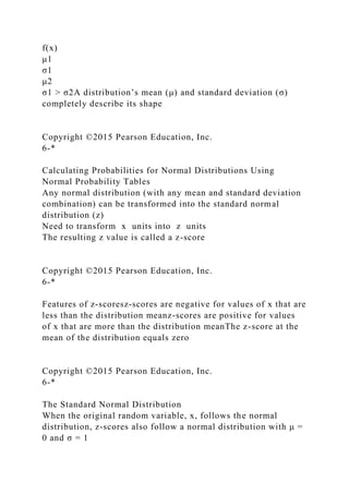 f(x)
μ1
σ1
μ2
σ1 > σ2A distribution’s mean (μ) and standard deviation (σ)
completely describe its shape
Copyright ©2015 Pearson Education, Inc.
6-*
Calculating Probabilities for Normal Distributions Using
Normal Probability Tables
Any normal distribution (with any mean and standard deviation
combination) can be transformed into the standard normal
distribution (z)
Need to transform x units into z units
The resulting z value is called a z-score
Copyright ©2015 Pearson Education, Inc.
6-*
Features of z-scoresz-scores are negative for values of x that are
less than the distribution meanz-scores are positive for values
of x that are more than the distribution meanThe z-score at the
mean of the distribution equals zero
Copyright ©2015 Pearson Education, Inc.
6-*
The Standard Normal Distribution
When the original random variable, x, follows the normal
distribution, z-scores also follow a normal distribution with μ =
0 and σ = 1
 
