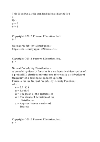 This is known as the standard normal distribution
x
f(x)
μ = 0
σ = 1
Copyright ©2015 Pearson Education, Inc.
6-*
Normal Probability Distributions
https://istats.shinyapps.io/NormalDist/
Copyright ©2015 Pearson Education, Inc.
6-*
Normal Probability Distributions
A probability density function is a mathematical description of
a probability distributionrepresents the relative distribution of
frequency of a continuous random variable
Formula for the Normal Probability Density Function:
where:
e = 2.71828
π = 3.14159
μ = The mean of the distribution
σ = The standard deviation of the
distribution
x = Any continuous number of
interest
Copyright ©2015 Pearson Education, Inc.
6-*
 