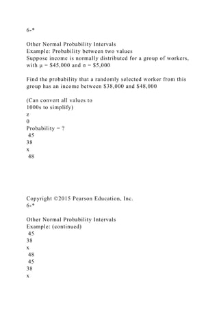 6-*
Other Normal Probability Intervals
Example: Probability between two values
Suppose income is normally distributed for a group of workers,
with μ = $45,000 and σ = $5,000
Find the probability that a randomly selected worker from this
group has an income between $38,000 and $48,000
(Can convert all values to
1000s to simplify)
z
0
Probability = ?
45
38
x
48
Copyright ©2015 Pearson Education, Inc.
6-*
Other Normal Probability Intervals
Example: (continued)
45
38
x
48
45
38
x
 
