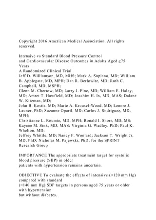 Copyright 2016 American Medical Association. All rights
reserved.
Intensive vs Standard Blood Pressure Control
and Cardiovascular Disease Outcomes in Adults Aged ≥75
Years
A Randomized Clinical Trial
Jeff D. Williamson, MD, MHS; Mark A. Supiano, MD; William
B. Applegate, MD, MPH; Dan R. Berlowitz, MD; Ruth C.
Campbell, MD, MSPH;
Glenn M. Chertow, MD; Larry J. Fine, MD; William E. Haley,
MD; Amret T. Hawfield, MD; Joachim H. Ix, MD, MAS; Dalane
W. Kitzman, MD;
John B. Kostis, MD; Marie A. Krousel-Wood, MD; Lenore J.
Launer, PhD; Suzanne Oparil, MD; Carlos J. Rodriguez, MD,
MPH;
Christianne L. Roumie, MD, MPH; Ronald I. Shorr, MD, MS;
Kaycee M. Sink, MD, MAS; Virginia G. Wadley, PhD; Paul K.
Whelton, MD;
Jeffrey Whittle, MD; Nancy F. Woolard; Jackson T. Wright Jr,
MD, PhD; Nicholas M. Pajewski, PhD; for the SPRINT
Research Group
IMPORTANCE The appropriate treatment target for systolic
blood pressure (SBP) in older
patients with hypertension remains uncertain.
OBJECTIVE To evaluate the effects of intensive (<120 mm Hg)
compared with standard
(<140 mm Hg) SBP targets in persons aged 75 years or older
with hypertension
but without diabetes.
 