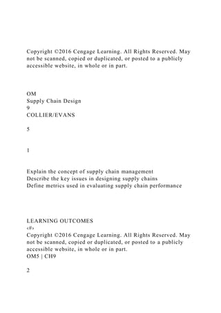 Copyright ©2016 Cengage Learning. All Rights Reserved. May
not be scanned, copied or duplicated, or posted to a publicly
accessible website, in whole or in part.
OM
Supply Chain Design
9
COLLIER/EVANS
5
1
Explain the concept of supply chain management
Describe the key issues in designing supply chains
Define metrics used in evaluating supply chain performance
LEARNING OUTCOMES
‹#›
Copyright ©2016 Cengage Learning. All Rights Reserved. May
not be scanned, copied or duplicated, or posted to a publicly
accessible website, in whole or in part.
OM5 | CH9
2
 