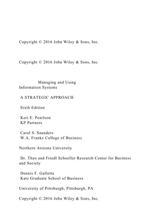 Copyright © 2016 John Wiley & Sons, Inc.
Copyright © 2016 John Wiley & Sons, Inc.
Managing and Using
Information Systems
A STRATEGIC APPROACH
Sixth Edition
Keri E. Pearlson
KP Partners
Carol S. Saunders
W.A. Franke College of Business
Northern Arizona University
Dr. Theo and Friedl Schoeller Research Center for Business
and Society
Dennis F. Galletta
Katz Graduate School of Business
University of Pittsburgh, Pittsburgh, PA
Copyright © 2016 John Wiley & Sons, Inc.
 