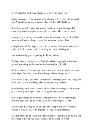 up of articles and case studies to provide them the
basic concepts. The course was structured to provide general
MBA students enough knowledge of the MIS field so
that they could recognize opportunities to use the rapidly
changing technologies available to them. The course was
an appetizer to the menu of specialty courses, each of which
went much more deeply into the various topics. But
completion of the appetizer course meant that students were
able to feel comfortable listening to, contributing to,
and ultimately participating in IS decisions.
Today, many students are digital natives—people who have
grown up using information technologies (IT) all
of their lives. That means that students come to their courses
with significantly more knowledge about things such
as tablets, apps, personal computers, smartphones, texting, the
Web, social networking, file downloading, online
purchasing, and social media than their counterparts in school
just a few years ago. This is a significant trend
that is projected to continue; students will be increasingly
knowledgeable the personal use of technologies. That
knowledge has begun to change the corporate environment.
Today’s digital natives expect to find in corporations
IS that provide at least the functionality they have at home. At
the same time, these users expect to be able to work
 