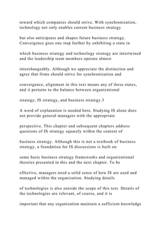 toward which companies should strive. With synchronization,
technology not only enables current business strategy
but also anticipates and shapes future business strategy.
Convergence goes one step further by exhibiting a state in
which business strategy and technology strategy are intertwined
and the leadership team members operate almost
interchangeably. Although we appreciate the distinction and
agree that firms should strive for synchronization and
convergence, alignment in this text means any of these states,
and it pertains to the balance between organizational
strategy, IS strategy, and business strategy.3
A word of explanation is needed here. Studying IS alone does
not provide general managers with the appropriate
perspective. This chapter and subsequent chapters address
questions of IS strategy squarely within the context of
business strategy. Although this is not a textbook of business
strategy, a foundation for IS discussions is built on
some basic business strategy frameworks and organizational
theories presented in this and the next chapter. To be
effective, managers need a solid sense of how IS are used and
managed within the organization. Studying details
of technologies is also outside the scope of this text. Details of
the technologies are relevant, of course, and it is
important that any organization maintain a sufficient knowledge
 