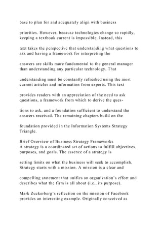 base to plan for and adequately align with business
priorities. However, because technologies change so rapidly,
keeping a textbook current is impossible. Instead, this
text takes the perspective that understanding what questions to
ask and having a framework for interpreting the
answers are skills more fundamental to the general manager
than understanding any particular technology. That
understanding must be constantly refreshed using the most
current articles and information from experts. This text
provides readers with an appreciation of the need to ask
questions, a framework from which to derive the ques-
tions to ask, and a foundation sufficient to understand the
answers received. The remaining chapters build on the
foundation provided in the Information Systems Strategy
Triangle.
Brief Overview of Business Strategy Frameworks
A strategy is a coordinated set of actions to fulfill objectives,
purposes, and goals. The essence of a strategy is
setting limits on what the business will seek to accomplish.
Strategy starts with a mission. A mission is a clear and
compelling statement that unifies an organization’s effort and
describes what the firm is all about (i.e., its purpose).
Mark Zuckerberg’s reflection on the mission of Facebook
provides an interesting example. Originally conceived as
 