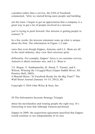 a product rather than a service, the CEO of Facebook
commented, “after we started hiring more people and building
out the team, I began to get an appreciation that a company is a
great way to get a lot of people involved in a mission
you’re trying to push forward. Our mission is getting people to
connect.”4
In a few words, the mission statement sums up what is unique
about the firm. The information in Figure 1.2 indi-
cates that even though Zappos, Amazon, and L.L. Bean are all
in the retail industry, they view their missions quite
differently. For example, Zappos’ focus is on customer service,
Amazon is about customer sets, and L.L. Bean is
3 F. Hogue, V. Sambamurthy, R. Zmud, T. Trainer, and C.
Wilson, Winning the 3‐Legged Race (Upper Saddle River, NJ:
Prentice Hall, 2005).
4 Shayndi Raice, “Is Facebook Ready for the Big Time?” The
Wall Street Journal (January 14–15, 2012), B1.
Copyright © 2016 John Wiley & Sons, Inc.
20 The Information Systems Strategy Triangle
about the merchandise and treating people the right way. It’s
interesting to note that although Amazon purchased
Zappos in 2009, the acquisition agreement specified that Zappos
would continue to run independently of its new
 