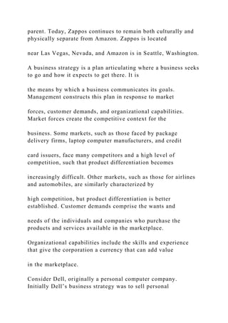 parent. Today, Zappos continues to remain both culturally and
physically separate from Amazon. Zappos is located
near Las Vegas, Nevada, and Amazon is in Seattle, Washington.
A business strategy is a plan articulating where a business seeks
to go and how it expects to get there. It is
the means by which a business communicates its goals.
Management constructs this plan in response to market
forces, customer demands, and organizational capabilities.
Market forces create the competitive context for the
business. Some markets, such as those faced by package
delivery firms, laptop computer manufacturers, and credit
card issuers, face many competitors and a high level of
competition, such that product differentiation becomes
increasingly difficult. Other markets, such as those for airlines
and automobiles, are similarly characterized by
high competition, but product differentiation is better
established. Customer demands comprise the wants and
needs of the individuals and companies who purchase the
products and services available in the marketplace.
Organizational capabilities include the skills and experience
that give the corporation a currency that can add value
in the marketplace.
Consider Dell, originally a personal computer company.
Initially Dell’s business strategy was to sell personal
 