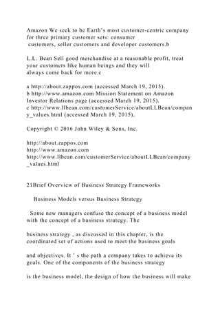 Amazon We seek to be Earth’s most customer‐centric company
for three primary customer sets: consumer
customers, seller customers and developer customers.b
L.L. Bean Sell good merchandise at a reasonable profit, treat
your customers like human beings and they will
always come back for more.c
a http://about.zappos.com (accessed March 19, 2015).
b http://www.amazon.com Mission Statement on Amazon
Investor Relations page (accessed March 19, 2015).
c http://www.llbean.com/customerService/aboutLLBean/compan
y_values.html (accessed March 19, 2015).
Copyright © 2016 John Wiley & Sons, Inc.
http://about.zappos.com
http://www.amazon.com
http://www.llbean.com/customerService/aboutLLBean/company
_values.html
21Brief Overview of Business Strategy Frameworks
Business Models versus Business Strategy
Some new managers confuse the concept of a business model
with the concept of a business strategy. The
business strategy , as discussed in this chapter, is the
coordinated set of actions used to meet the business goals
and objectives. It ’ s the path a company takes to achieve its
goals. One of the components of the business strategy
is the business model, the design of how the business will make
 