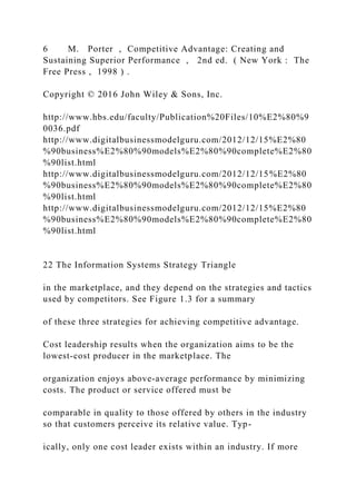 6 M. Porter , Competitive Advantage: Creating and
Sustaining Superior Performance , 2nd ed. ( New York : The
Free Press , 1998 ) .
Copyright © 2016 John Wiley & Sons, Inc.
http://www.hbs.edu/faculty/Publication%20Files/10%E2%80%9
0036.pdf
http://www.digitalbusinessmodelguru.com/2012/12/15%E2%80
%90business%E2%80%90models%E2%80%90complete%E2%80
%90list.html
http://www.digitalbusinessmodelguru.com/2012/12/15%E2%80
%90business%E2%80%90models%E2%80%90complete%E2%80
%90list.html
http://www.digitalbusinessmodelguru.com/2012/12/15%E2%80
%90business%E2%80%90models%E2%80%90complete%E2%80
%90list.html
22 The Information Systems Strategy Triangle
in the marketplace, and they depend on the strategies and tactics
used by competitors. See Figure 1.3 for a summary
of these three strategies for achieving competitive advantage.
Cost leadership results when the organization aims to be the
lowest‐cost producer in the marketplace. The
organization enjoys above‐average performance by minimizing
costs. The product or service offered must be
comparable in quality to those offered by others in the industry
so that customers perceive its relative value. Typ-
ically, only one cost leader exists within an industry. If more
 