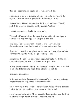 than one organization seeks an advantage with this
strategy, a price war ensues, which eventually may drive the
organization with the higher cost structure out of the
marketplace. Through mass distribution, economies of scale,
and IS to generate operating efficiencies, Walmart
epitomizes the cost‐leadership strategy.
Through differentiation, the organization offers its product or
service in a way that appears unique in the mar-
ketplace. The organization identifies which qualitative
dimensions are most important to its customers and then
finds ways to add value along one or more of those dimensions.
For this strategy to work, the price charged cus-
tomers for the differentiator must seem fair relative to the price
charged by competitors. Typically, multiple firms
in any given market employ this strategy. Progressive Insurance
is able to differentiate itself from other automobile
insurance companies.
In its earlier days, Progressive Insurance’s service was unique.
Representatives responded to accident claims
24‐7, arriving at the scene of the accident with powerful laptops
and software that enabled them to settle claims and
cut a check on the spot. More recently, Progressive was the first
to offer a usage‐based insurance product, called
 