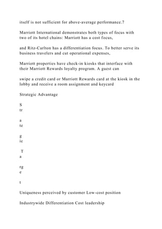 itself is not sufficient for above‐average performance.7
Marriott International demonstrates both types of focus with
two of its hotel chains: Marriott has a cost focus,
and Ritz‐Carlton has a differentiation focus. To better serve its
business travelers and cut operational expenses,
Marriott properties have check‐in kiosks that interface with
their Marriott Rewards loyalty program. A guest can
swipe a credit card or Marriott Rewards card at the kiosk in the
lobby and receive a room assignment and keycard
Strategic Advantage
S
tr
a
te
g
ic
T
a
rg
e
t
Uniqueness perceived by customer Low-cost position
Industrywide Differentiation Cost leadership
 