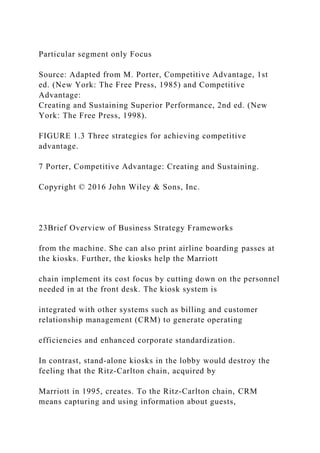 Particular segment only Focus
Source: Adapted from M. Porter, Competitive Advantage, 1st
ed. (New York: The Free Press, 1985) and Competitive
Advantage:
Creating and Sustaining Superior Performance, 2nd ed. (New
York: The Free Press, 1998).
FIGURE 1.3 Three strategies for achieving competitive
advantage.
7 Porter, Competitive Advantage: Creating and Sustaining.
Copyright © 2016 John Wiley & Sons, Inc.
23Brief Overview of Business Strategy Frameworks
from the machine. She can also print airline boarding passes at
the kiosks. Further, the kiosks help the Marriott
chain implement its cost focus by cutting down on the personnel
needed in at the front desk. The kiosk system is
integrated with other systems such as billing and customer
relationship management (CRM) to generate operating
efficiencies and enhanced corporate standardization.
In contrast, stand‐alone kiosks in the lobby would destroy the
feeling that the Ritz‐Carlton chain, acquired by
Marriott in 1995, creates. To the Ritz‐Carlton chain, CRM
means capturing and using information about guests,
 