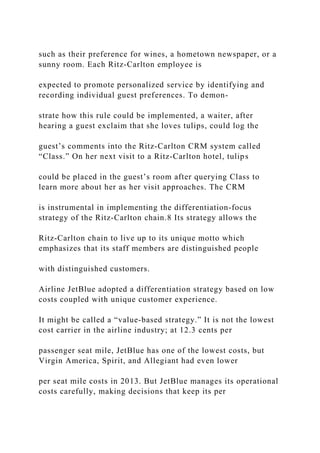 such as their preference for wines, a hometown newspaper, or a
sunny room. Each Ritz‐Carlton employee is
expected to promote personalized service by identifying and
recording individual guest preferences. To demon-
strate how this rule could be implemented, a waiter, after
hearing a guest exclaim that she loves tulips, could log the
guest’s comments into the Ritz‐Carlton CRM system called
“Class.” On her next visit to a Ritz‐Carlton hotel, tulips
could be placed in the guest’s room after querying Class to
learn more about her as her visit approaches. The CRM
is instrumental in implementing the differentiation‐focus
strategy of the Ritz‐Carlton chain.8 Its strategy allows the
Ritz‐Carlton chain to live up to its unique motto which
emphasizes that its staff members are distinguished people
with distinguished customers.
Airline JetBlue adopted a differentiation strategy based on low
costs coupled with unique customer experience.
It might be called a “value‐based strategy.” It is not the lowest
cost carrier in the airline industry; at 12.3 cents per
passenger seat mile, JetBlue has one of the lowest costs, but
Virgin America, Spirit, and Allegiant had even lower
per seat mile costs in 2013. But JetBlue manages its operational
costs carefully, making decisions that keep its per
 