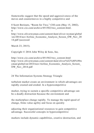 frameworks suggest that the speed and aggressiveness of the
moves and countermoves in a highly competitive and
8 Scott Berinato, “Room for Two,” CIO.com (May 15, 2002),
http://www.cio.com/archive/051502/two_content.html.
9
http://www.oliverwyman.com/content/dam/oliver‐wyman/global
/en/2014/nov/Airline_Economic_Analysis_Screen_OW_Nov_20
14.pdf (accessed
March 23, 2015).
Copyright © 2016 John Wiley & Sons, Inc.
http://www.cio.com/archive/051502/two_content.html
http://www.oliverwyman.com/content/dam/oliver%E2%80%90w
yman/global/en/2014/nov/Airline_Economic_Analysis_Screen_
OW_Nov_2014.pdf
24 The Information Systems Strategy Triangle
turbulent market create an environment in which advantages are
rapidly created and eroded. In a hypercompetitive
market, trying to sustain a specific competitive advantage can
be a deadly distraction because the environment and
the marketplace change rapidly. To manage the rapid speed of
change, firms value agility and focus on quickly
adjusting their organizational resources to gain competitive
advantage. Successful concepts in hypercompetitive
markets include dynamic capabilities, creative destruction, and
 
