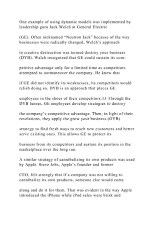 One example of using dynamic models was implemented by
leadership guru Jack Welch at General Electric
(GE). Often nicknamed “Neutron Jack” because of the way
businesses were radically changed, Welch’s approach
to creative destruction was termed destroy your business
(DYB). Welch recognized that GE could sustain its com-
petitive advantage only for a limited time as competitors
attempted to outmaneuver the company. He knew that
if GE did not identify its weaknesses, its competitors would
relish doing so. DYB is an approach that places GE
employees in the shoes of their competitors.13 Through the
DYB lenses, GE employees develop strategies to destroy
the company’s competitive advantage. Then, in light of their
revelations, they apply the grow your business (GYB)
strategy to find fresh ways to reach new customers and better
serve existing ones. This allows GE to protect its
business from its competitors and sustain its position in the
marketplace over the long run.
A similar strategy of cannibalizing its own products was used
by Apple. Steve Jobs, Apple’s founder and former
CEO, felt strongly that if a company was not willing to
cannibalize its own products, someone else would come
along and do it for them. That was evident in the way Apple
introduced the iPhone while iPod sales were brisk and
 
