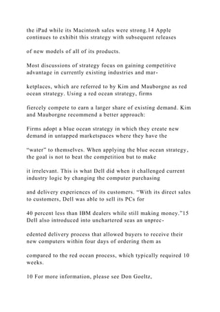 the iPad while its Macintosh sales were strong.14 Apple
continues to exhibit this strategy with subsequent releases
of new models of all of its products.
Most discussions of strategy focus on gaining competitive
advantage in currently existing industries and mar-
ketplaces, which are referred to by Kim and Mauborgne as red
ocean strategy. Using a red ocean strategy, firms
fiercely compete to earn a larger share of existing demand. Kim
and Mauborgne recommend a better approach:
Firms adopt a blue ocean strategy in which they create new
demand in untapped marketspaces where they have the
“water” to themselves. When applying the blue ocean strategy,
the goal is not to beat the competition but to make
it irrelevant. This is what Dell did when it challenged current
industry logic by changing the computer purchasing
and delivery experiences of its customers. “With its direct sales
to customers, Dell was able to sell its PCs for
40 percent less than IBM dealers while still making money.”15
Dell also introduced into unchartered seas an unprec-
edented delivery process that allowed buyers to receive their
new computers within four days of ordering them as
compared to the red ocean process, which typically required 10
weeks.
10 For more information, please see Don Goeltz,
 