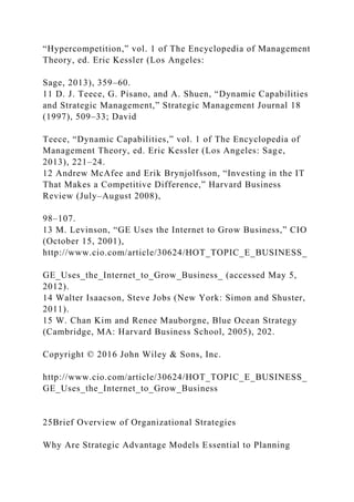 “Hypercompetition,” vol. 1 of The Encyclopedia of Management
Theory, ed. Eric Kessler (Los Angeles:
Sage, 2013), 359–60.
11 D. J. Teece, G. Pisano, and A. Shuen, “Dynamic Capabilities
and Strategic Management,” Strategic Management Journal 18
(1997), 509–33; David
Teece, “Dynamic Capabilities,” vol. 1 of The Encyclopedia of
Management Theory, ed. Eric Kessler (Los Angeles: Sage,
2013), 221–24.
12 Andrew McAfee and Erik Brynjolfsson, “Investing in the IT
That Makes a Competitive Difference,” Harvard Business
Review (July–August 2008),
98–107.
13 M. Levinson, “GE Uses the Internet to Grow Business,” CIO
(October 15, 2001),
http://www.cio.com/article/30624/HOT_TOPIC_E_BUSINESS_
GE_Uses_the_Internet_to_Grow_Business_ (accessed May 5,
2012).
14 Walter Isaacson, Steve Jobs (New York: Simon and Shuster,
2011).
15 W. Chan Kim and Renee Mauborgne, Blue Ocean Strategy
(Cambridge, MA: Harvard Business School, 2005), 202.
Copyright © 2016 John Wiley & Sons, Inc.
http://www.cio.com/article/30624/HOT_TOPIC_E_BUSINESS_
GE_Uses_the_Internet_to_Grow_Business
25Brief Overview of Organizational Strategies
Why Are Strategic Advantage Models Essential to Planning
 