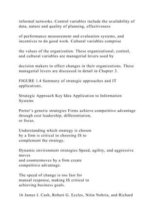 informal networks. Control variables include the availability of
data, nature and quality of planning, effectiveness
of performance measurement and evaluation systems, and
incentives to do good work. Cultural variables comprise
the values of the organization. These organizational, control,
and cultural variables are managerial levers used by
decision makers to effect changes in their organizations. These
managerial levers are discussed in detail in Chapter 3.
FIGURE 1.4 Summary of strategic approaches and IT
applications.
Strategic Approach Key Idea Application to Information
Systems
Porter’s generic strategies Firms achieve competitive advantage
through cost leadership, differentiation,
or focus.
Understanding which strategy is chosen
by a firm is critical to choosing IS to
complement the strategy.
Dynamic environment strategies Speed, agility, and aggressive
moves
and countermoves by a firm create
competitive advantage.
The speed of change is too fast for
manual response, making IS critical to
achieving business goals.
16 James I. Cash, Robert G. Eccles, Nitin Nohria, and Richard
 