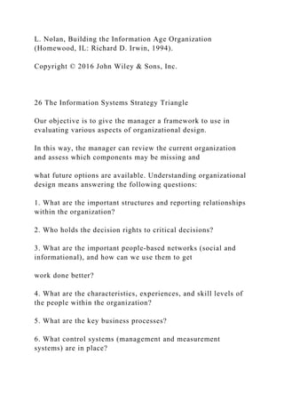 L. Nolan, Building the Information Age Organization
(Homewood, IL: Richard D. Irwin, 1994).
Copyright © 2016 John Wiley & Sons, Inc.
26 The Information Systems Strategy Triangle
Our objective is to give the manager a framework to use in
evaluating various aspects of organizational design.
In this way, the manager can review the current organization
and assess which components may be missing and
what future options are available. Understanding organizational
design means answering the following questions:
1. What are the important structures and reporting relationships
within the organization?
2. Who holds the decision rights to critical decisions?
3. What are the important people‐based networks (social and
informational), and how can we use them to get
work done better?
4. What are the characteristics, experiences, and skill levels of
the people within the organization?
5. What are the key business processes?
6. What control systems (management and measurement
systems) are in place?
 