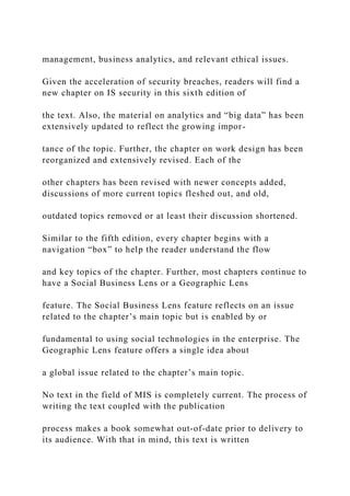management, business analytics, and relevant ethical issues.
Given the acceleration of security breaches, readers will find a
new chapter on IS security in this sixth edition of
the text. Also, the material on analytics and “big data” has been
extensively updated to reflect the growing impor-
tance of the topic. Further, the chapter on work design has been
reorganized and extensively revised. Each of the
other chapters has been revised with newer concepts added,
discussions of more current topics fleshed out, and old,
outdated topics removed or at least their discussion shortened.
Similar to the fifth edition, every chapter begins with a
navigation “box” to help the reader understand the flow
and key topics of the chapter. Further, most chapters continue to
have a Social Business Lens or a Geographic Lens
feature. The Social Business Lens feature reflects on an issue
related to the chapter’s main topic but is enabled by or
fundamental to using social technologies in the enterprise. The
Geographic Lens feature offers a single idea about
a global issue related to the chapter’s main topic.
No text in the field of MIS is completely current. The process of
writing the text coupled with the publication
process makes a book somewhat out‐of‐date prior to delivery to
its audience. With that in mind, this text is written
 