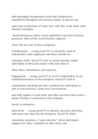 and thoroughly incorporated social and collaborative
capabilities throughout the business model. It answers the
same type of questions of what, how, and who, as do many other
business strategies.
Social businesses infuse social capabilities into their business
processes. Most of the social business opportu-
nities fall into one of three categories:
Collaboration —using social IT to extend the reach of
stakeholders, both employees and those outside the
enterprise walls. Social IT such as social networks enable
individuals to find and connect with each other to
share ideas, information, and expertise.
Engagement —using social IT to involve stakeholders in the
traditional business of the enterprise. Social IT such as
communities and blogs provide a platform for individuals to
join in conversations, create new conversations,
and offer support to each other and other activities that create a
deeper feeling of connection to the company,
brand, or enterprise.
Innovation —using social IT to identify, describe, prioritize,
and create new ideas for the enterprise. Social IT offers
community members a “super idea box” where individuals
suggest new ideas, comment on other ideas, and
 