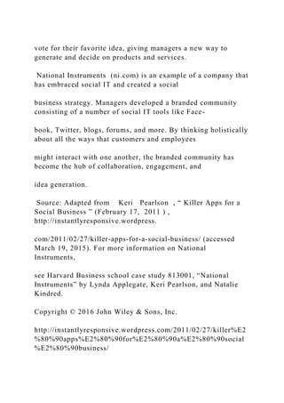 vote for their favorite idea, giving managers a new way to
generate and decide on products and services.
National Instruments (ni.com) is an example of a company that
has embraced social IT and created a social
business strategy. Managers developed a branded community
consisting of a number of social IT tools like Face-
book, Twitter, blogs, forums, and more. By thinking holistically
about all the ways that customers and employees
might interact with one another, the branded community has
become the hub of collaboration, engagement, and
idea generation.
Source: Adapted from Keri Pearlson , “ Killer Apps for a
Social Business ” (February 17, 2011 ) ,
http://instantlyresponsive.wordpress.
com/2011/02/27/killer‐apps‐for‐a‐social‐business/ (accessed
March 19, 2015). For more information on National
Instruments,
see Harvard Business school case study 813001, “National
Instruments” by Lynda Applegate, Keri Pearlson, and Natalie
Kindred.
Copyright © 2016 John Wiley & Sons, Inc.
http://instantlyresponsive.wordpress.com/2011/02/27/killer%E2
%80%90apps%E2%80%90for%E2%80%90a%E2%80%90social
%E2%80%90business/
 