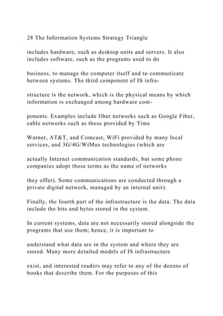 28 The Information Systems Strategy Triangle
includes hardware, such as desktop units and servers. It also
includes software, such as the programs used to do
business, to manage the computer itself and to communicate
between systems. The third component of IS infra-
structure is the network, which is the physical means by which
information is exchanged among hardware com-
ponents. Examples include fiber networks such as Google Fiber,
cable networks such as those provided by Time
Warner, AT&T, and Comcast, WiFi provided by many local
services, and 3G/4G/WiMax technologies (which are
actually Internet communication standards, but some phone
companies adopt those terms as the name of networks
they offer). Some communications are conducted through a
private digital network, managed by an internal unit).
Finally, the fourth part of the infrastructure is the data. The data
include the bits and bytes stored in the system.
In current systems, data are not necessarily stored alongside the
programs that use them; hence, it is important to
understand what data are in the system and where they are
stored. Many more detailed models of IS infrastructure
exist, and interested readers may refer to any of the dozens of
books that describe them. For the purposes of this
 