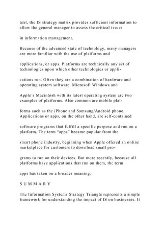 text, the IS strategy matrix provides sufficient information to
allow the general manager to assess the critical issues
in information management.
Because of the advanced state of technology, many managers
are more familiar with the use of platforms and
applications, or apps. Platforms are technically any set of
technologies upon which other technologies or appli-
cations run. Often they are a combination of hardware and
operating system software. Microsoft Windows and
Apple’s Macintosh with its latest operating system are two
examples of platforms. Also common are mobile plat-
forms such as the iPhone and Samsung/Android phone.
Applications or apps, on the other hand, are self‐contained
software programs that fulfill a specific purpose and run on a
platform. The term “apps” became popular from the
smart phone industry, beginning when Apple offered an online
marketplace for customers to download small pro-
grams to run on their devices. But more recently, because all
platforms have applications that run on them, the term
apps has taken on a broader meaning.
S U M M A R Y
The Information Systems Strategy Triangle represents a simple
framework for understanding the impact of IS on businesses. It
 