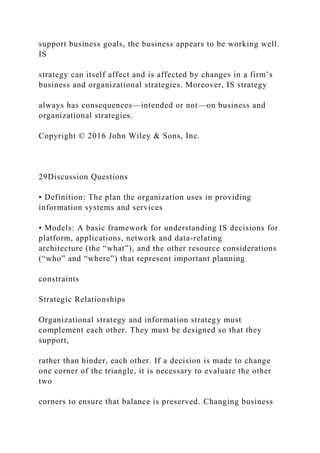 support business goals, the business appears to be working well.
IS
strategy can itself affect and is affected by changes in a firm’s
business and organizational strategies. Moreover, IS strategy
always has consequences—intended or not—on business and
organizational strategies.
Copyright © 2016 John Wiley & Sons, Inc.
29Discussion Questions
• Definition: The plan the organization uses in providing
information systems and services
• Models: A basic framework for understanding IS decisions for
platform, applications, network and data‐relating
architecture (the “what”), and the other resource considerations
(“who” and “where”) that represent important planning
constraints
Strategic Relationships
Organizational strategy and information strategy must
complement each other. They must be designed so that they
support,
rather than hinder, each other. If a decision is made to change
one corner of the triangle, it is necessary to evaluate the other
two
corners to ensure that balance is preserved. Changing business
 