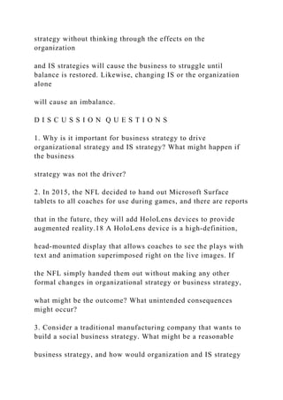 strategy without thinking through the effects on the
organization
and IS strategies will cause the business to struggle until
balance is restored. Likewise, changing IS or the organization
alone
will cause an imbalance.
D I S C U S S I O N Q U E S T I O N S
1. Why is it important for business strategy to drive
organizational strategy and IS strategy? What might happen if
the business
strategy was not the driver?
2. In 2015, the NFL decided to hand out Microsoft Surface
tablets to all coaches for use during games, and there are reports
that in the future, they will add HoloLens devices to provide
augmented reality.18 A HoloLens device is a high‐definition,
head‐mounted display that allows coaches to see the plays with
text and animation superimposed right on the live images. If
the NFL simply handed them out without making any other
formal changes in organizational strategy or business strategy,
what might be the outcome? What unintended consequences
might occur?
3. Consider a traditional manufacturing company that wants to
build a social business strategy. What might be a reasonable
business strategy, and how would organization and IS strategy
 