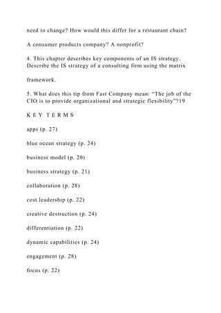 need to change? How would this differ for a restaurant chain?
A consumer products company? A nonprofit?
4. This chapter describes key components of an IS strategy.
Describe the IS strategy of a consulting firm using the matrix
framework.
5. What does this tip from Fast Company mean: “The job of the
CIO is to provide organizational and strategic flexibility”?19
K E Y T E R M S
apps (p. 27)
blue ocean strategy (p. 24)
business model (p. 20)
business strategy (p. 21)
collaboration (p. 28)
cost leadership (p. 22)
creative destruction (p. 24)
differentiation (p. 22)
dynamic capabilities (p. 24)
engagement (p. 28)
focus (p. 22)
 