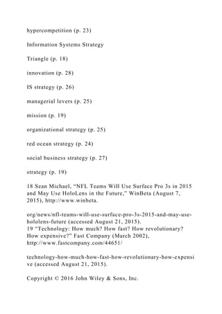 hypercompetition (p. 23)
Information Systems Strategy
Triangle (p. 18)
innovation (p. 28)
IS strategy (p. 26)
managerial levers (p. 25)
mission (p. 19)
organizational strategy (p. 25)
red ocean strategy (p. 24)
social business strategy (p. 27)
strategy (p. 19)
18 Sean Michael, “NFL Teams Will Use Surface Pro 3s in 2015
and May Use HoloLens in the Future,” WinBeta (August 7,
2015), http://www.winbeta.
org/news/nfl‐teams‐will‐use‐surface‐pro‐3s‐2015‐and‐may‐use‐
hololens‐future (accessed August 21, 2015).
19 “Technology: How much? How fast? How revolutionary?
How expensive?” Fast Company (March 2002),
http://www.fastcompany.com/44651/
technology‐how‐much‐how‐fast‐how‐revolutionary‐how‐expensi
ve (accessed August 21, 2015).
Copyright © 2016 John Wiley & Sons, Inc.
 
