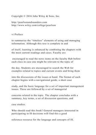 Copyright © 2016 John Wiley & Sons, Inc.
http://pearlsonandsaunders.com
http://www.wiley.com/college/pearlson
vi Preface
to summarize the “timeless” elements of using and managing
information. Although this text is complete in and
of itself, learning is enhanced by combining the chapters with
the most current readings and cases. Faculty are
encouraged to read the news items on the faculty Hub before
each class in case one might be relevant to the topic of
the day. Students are encouraged to search the Web for
examples related to topics and current events and bring them
into the discussions of the issues at hand. The format of each
chapter begins with a navigational guide, a short case
study, and the basic language for a set of important management
issues. These are followed by a set of managerial
concerns related to the topic. The chapter concludes with a
summary, key terms, a set of discussion questions, and
case studies.
Who should read this book? General managers interested in
participating in IS decisions will find this a good
reference resource for the language and concepts of IS.
 