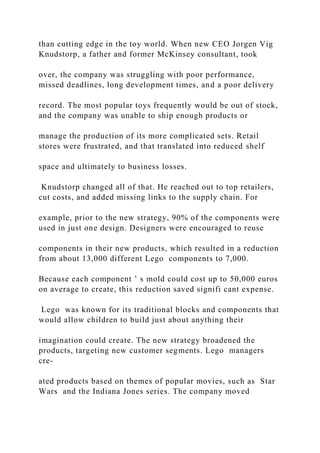than cutting edge in the toy world. When new CEO Jorgen Vig
Knudstorp, a father and former McKinsey consultant, took
over, the company was struggling with poor performance,
missed deadlines, long development times, and a poor delivery
record. The most popular toys frequently would be out of stock,
and the company was unable to ship enough products or
manage the production of its more complicated sets. Retail
stores were frustrated, and that translated into reduced shelf
space and ultimately to business losses.
Knudstorp changed all of that. He reached out to top retailers,
cut costs, and added missing links to the supply chain. For
example, prior to the new strategy, 90% of the components were
used in just one design. Designers were encouraged to reuse
components in their new products, which resulted in a reduction
from about 13,000 different Lego components to 7,000.
Because each component ’ s mold could cost up to 50,000 euros
on average to create, this reduction saved signifi cant expense.
Lego was known for its traditional blocks and components that
would allow children to build just about anything their
imagination could create. The new strategy broadened the
products, targeting new customer segments. Lego managers
cre-
ated products based on themes of popular movies, such as Star
Wars and the Indiana Jones series. The company moved
 