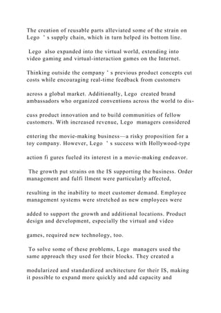 The creation of reusable parts alleviated some of the strain on
Lego ’ s supply chain, which in turn helped its bottom line.
Lego also expanded into the virtual world, extending into
video gaming and virtual‐interaction games on the Internet.
Thinking outside the company ’ s previous product concepts cut
costs while encouraging real‐time feedback from customers
across a global market. Additionally, Lego created brand
ambassadors who organized conventions across the world to dis-
cuss product innovation and to build communities of fellow
customers. With increased revenue, Lego managers considered
entering the movie‐making business—a risky proposition for a
toy company. However, Lego ’ s success with Hollywood‐type
action fi gures fueled its interest in a movie‐making endeavor.
The growth put strains on the IS supporting the business. Order
management and fulfi llment were particularly affected,
resulting in the inability to meet customer demand. Employee
management systems were stretched as new employees were
added to support the growth and additional locations. Product
design and development, especially the virtual and video
games, required new technology, too.
To solve some of these problems, Lego managers used the
same approach they used for their blocks. They created a
modularized and standardized architecture for their IS, making
it possible to expand more quickly and add capacity and
 